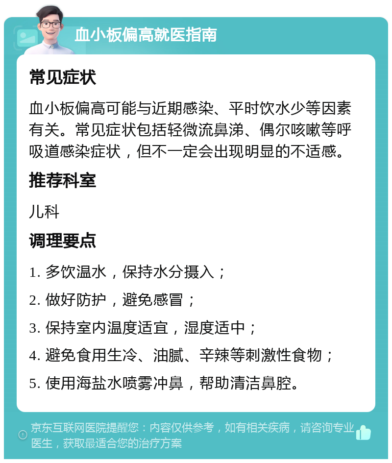 血小板偏高就医指南 常见症状 血小板偏高可能与近期感染、平时饮水少等因素有关。常见症状包括轻微流鼻涕、偶尔咳嗽等呼吸道感染症状，但不一定会出现明显的不适感。 推荐科室 儿科 调理要点 1. 多饮温水，保持水分摄入； 2. 做好防护，避免感冒； 3. 保持室内温度适宜，湿度适中； 4. 避免食用生冷、油腻、辛辣等刺激性食物； 5. 使用海盐水喷雾冲鼻，帮助清洁鼻腔。