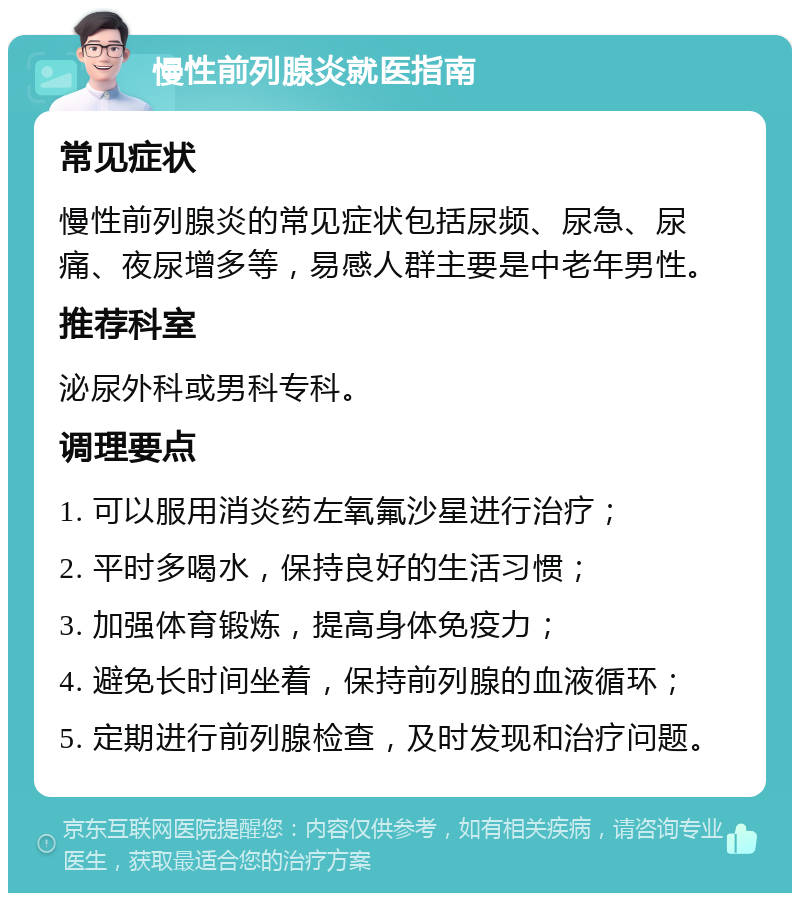 慢性前列腺炎就医指南 常见症状 慢性前列腺炎的常见症状包括尿频、尿急、尿痛、夜尿增多等，易感人群主要是中老年男性。 推荐科室 泌尿外科或男科专科。 调理要点 1. 可以服用消炎药左氧氟沙星进行治疗； 2. 平时多喝水，保持良好的生活习惯； 3. 加强体育锻炼，提高身体免疫力； 4. 避免长时间坐着，保持前列腺的血液循环； 5. 定期进行前列腺检查，及时发现和治疗问题。