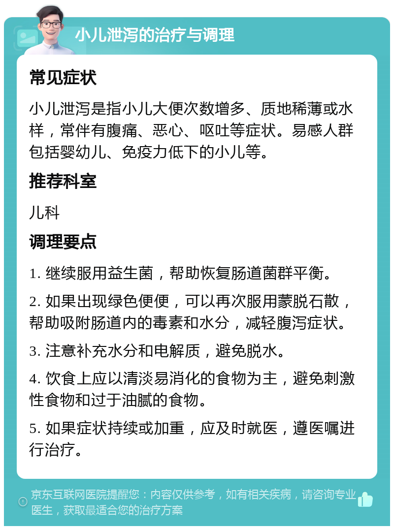 小儿泄泻的治疗与调理 常见症状 小儿泄泻是指小儿大便次数增多、质地稀薄或水样，常伴有腹痛、恶心、呕吐等症状。易感人群包括婴幼儿、免疫力低下的小儿等。 推荐科室 儿科 调理要点 1. 继续服用益生菌，帮助恢复肠道菌群平衡。 2. 如果出现绿色便便，可以再次服用蒙脱石散，帮助吸附肠道内的毒素和水分，减轻腹泻症状。 3. 注意补充水分和电解质，避免脱水。 4. 饮食上应以清淡易消化的食物为主，避免刺激性食物和过于油腻的食物。 5. 如果症状持续或加重，应及时就医，遵医嘱进行治疗。