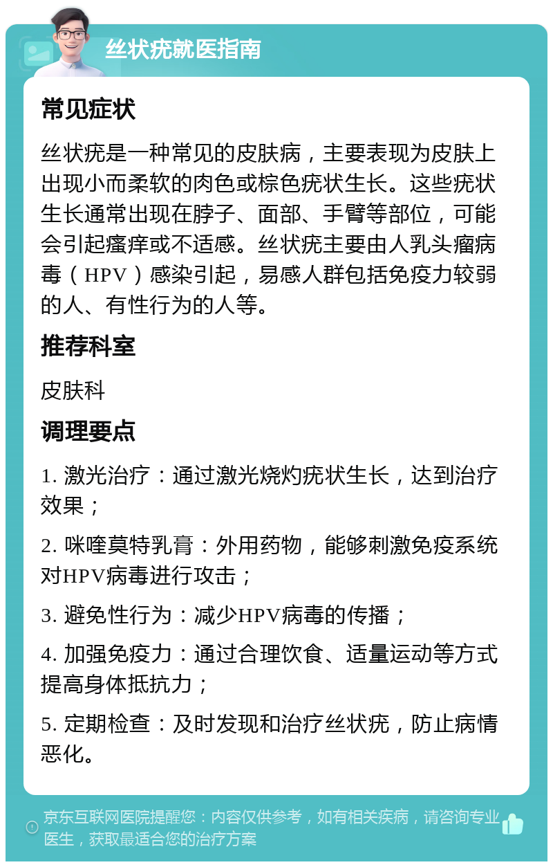 丝状疣就医指南 常见症状 丝状疣是一种常见的皮肤病，主要表现为皮肤上出现小而柔软的肉色或棕色疣状生长。这些疣状生长通常出现在脖子、面部、手臂等部位，可能会引起瘙痒或不适感。丝状疣主要由人乳头瘤病毒（HPV）感染引起，易感人群包括免疫力较弱的人、有性行为的人等。 推荐科室 皮肤科 调理要点 1. 激光治疗：通过激光烧灼疣状生长，达到治疗效果； 2. 咪喹莫特乳膏：外用药物，能够刺激免疫系统对HPV病毒进行攻击； 3. 避免性行为：减少HPV病毒的传播； 4. 加强免疫力：通过合理饮食、适量运动等方式提高身体抵抗力； 5. 定期检查：及时发现和治疗丝状疣，防止病情恶化。