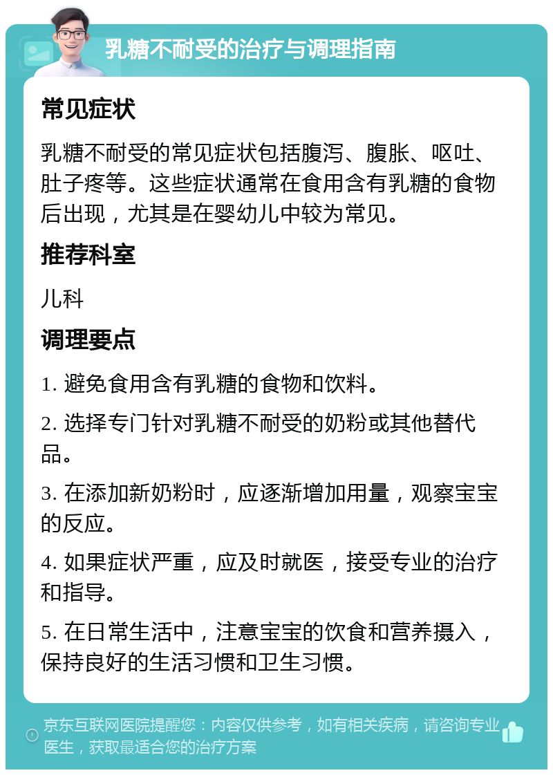 乳糖不耐受的治疗与调理指南 常见症状 乳糖不耐受的常见症状包括腹泻、腹胀、呕吐、肚子疼等。这些症状通常在食用含有乳糖的食物后出现，尤其是在婴幼儿中较为常见。 推荐科室 儿科 调理要点 1. 避免食用含有乳糖的食物和饮料。 2. 选择专门针对乳糖不耐受的奶粉或其他替代品。 3. 在添加新奶粉时，应逐渐增加用量，观察宝宝的反应。 4. 如果症状严重，应及时就医，接受专业的治疗和指导。 5. 在日常生活中，注意宝宝的饮食和营养摄入，保持良好的生活习惯和卫生习惯。