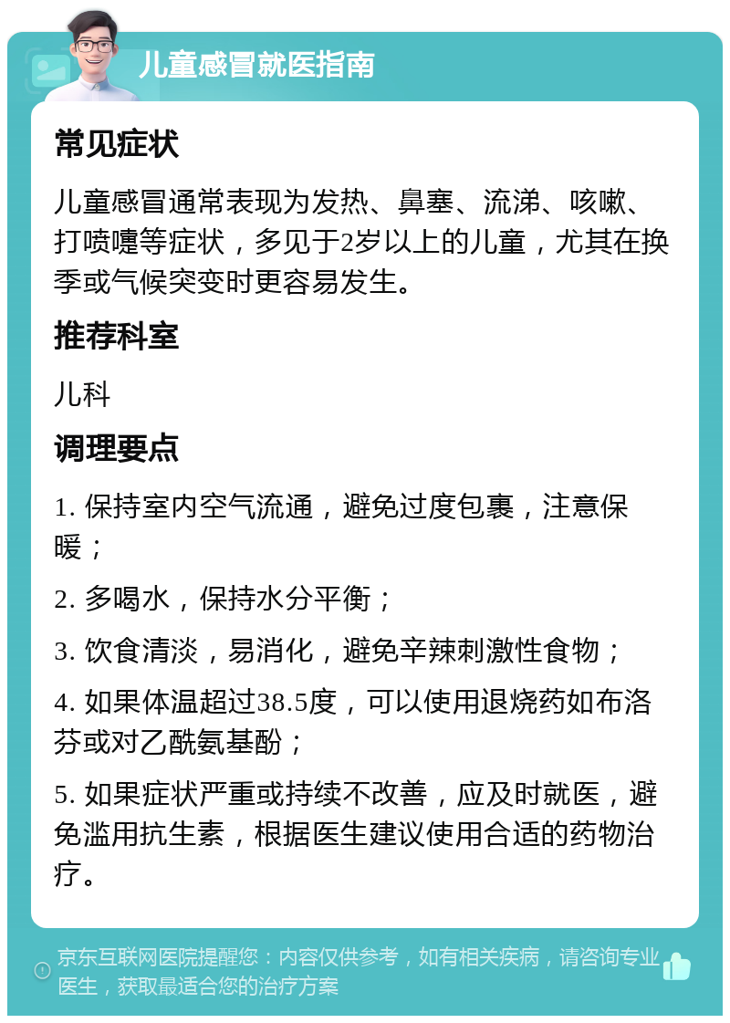 儿童感冒就医指南 常见症状 儿童感冒通常表现为发热、鼻塞、流涕、咳嗽、打喷嚏等症状，多见于2岁以上的儿童，尤其在换季或气候突变时更容易发生。 推荐科室 儿科 调理要点 1. 保持室内空气流通，避免过度包裹，注意保暖； 2. 多喝水，保持水分平衡； 3. 饮食清淡，易消化，避免辛辣刺激性食物； 4. 如果体温超过38.5度，可以使用退烧药如布洛芬或对乙酰氨基酚； 5. 如果症状严重或持续不改善，应及时就医，避免滥用抗生素，根据医生建议使用合适的药物治疗。