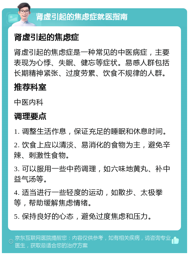 肾虚引起的焦虑症就医指南 肾虚引起的焦虑症 肾虚引起的焦虑症是一种常见的中医病症，主要表现为心悸、失眠、健忘等症状。易感人群包括长期精神紧张、过度劳累、饮食不规律的人群。 推荐科室 中医内科 调理要点 1. 调整生活作息，保证充足的睡眠和休息时间。 2. 饮食上应以清淡、易消化的食物为主，避免辛辣、刺激性食物。 3. 可以服用一些中药调理，如六味地黄丸、补中益气汤等。 4. 适当进行一些轻度的运动，如散步、太极拳等，帮助缓解焦虑情绪。 5. 保持良好的心态，避免过度焦虑和压力。