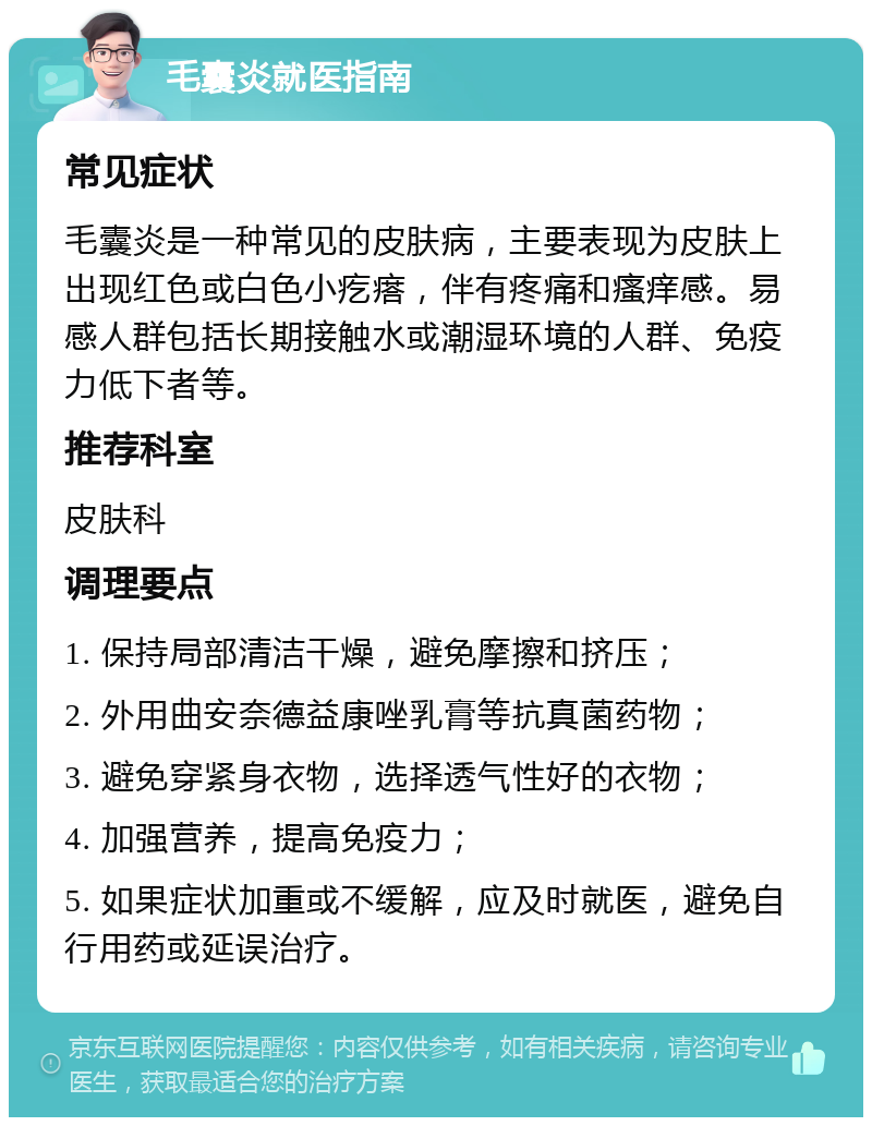 毛囊炎就医指南 常见症状 毛囊炎是一种常见的皮肤病，主要表现为皮肤上出现红色或白色小疙瘩，伴有疼痛和瘙痒感。易感人群包括长期接触水或潮湿环境的人群、免疫力低下者等。 推荐科室 皮肤科 调理要点 1. 保持局部清洁干燥，避免摩擦和挤压； 2. 外用曲安奈德益康唑乳膏等抗真菌药物； 3. 避免穿紧身衣物，选择透气性好的衣物； 4. 加强营养，提高免疫力； 5. 如果症状加重或不缓解，应及时就医，避免自行用药或延误治疗。