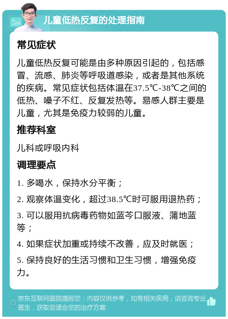 儿童低热反复的处理指南 常见症状 儿童低热反复可能是由多种原因引起的，包括感冒、流感、肺炎等呼吸道感染，或者是其他系统的疾病。常见症状包括体温在37.5℃-38℃之间的低热、嗓子不红、反复发热等。易感人群主要是儿童，尤其是免疫力较弱的儿童。 推荐科室 儿科或呼吸内科 调理要点 1. 多喝水，保持水分平衡； 2. 观察体温变化，超过38.5℃时可服用退热药； 3. 可以服用抗病毒药物如蓝芩口服液、蒲地蓝等； 4. 如果症状加重或持续不改善，应及时就医； 5. 保持良好的生活习惯和卫生习惯，增强免疫力。