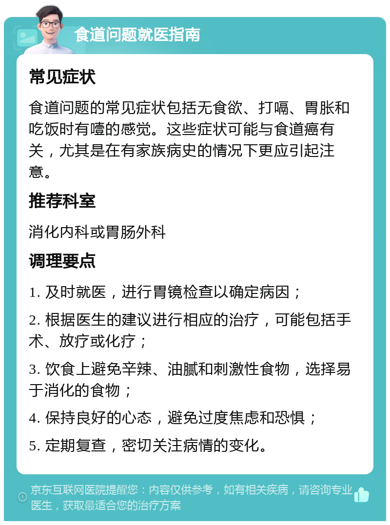 食道问题就医指南 常见症状 食道问题的常见症状包括无食欲、打嗝、胃胀和吃饭时有噎的感觉。这些症状可能与食道癌有关，尤其是在有家族病史的情况下更应引起注意。 推荐科室 消化内科或胃肠外科 调理要点 1. 及时就医，进行胃镜检查以确定病因； 2. 根据医生的建议进行相应的治疗，可能包括手术、放疗或化疗； 3. 饮食上避免辛辣、油腻和刺激性食物，选择易于消化的食物； 4. 保持良好的心态，避免过度焦虑和恐惧； 5. 定期复查，密切关注病情的变化。