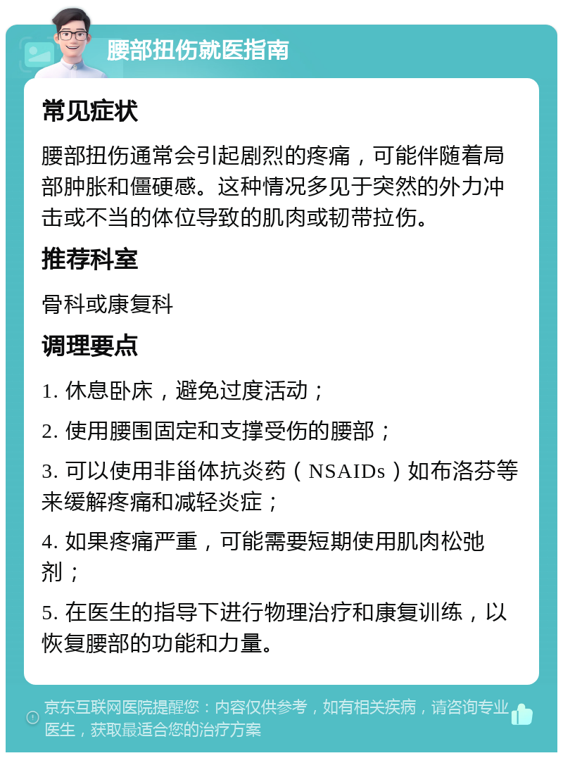 腰部扭伤就医指南 常见症状 腰部扭伤通常会引起剧烈的疼痛，可能伴随着局部肿胀和僵硬感。这种情况多见于突然的外力冲击或不当的体位导致的肌肉或韧带拉伤。 推荐科室 骨科或康复科 调理要点 1. 休息卧床，避免过度活动； 2. 使用腰围固定和支撑受伤的腰部； 3. 可以使用非甾体抗炎药（NSAIDs）如布洛芬等来缓解疼痛和减轻炎症； 4. 如果疼痛严重，可能需要短期使用肌肉松弛剂； 5. 在医生的指导下进行物理治疗和康复训练，以恢复腰部的功能和力量。