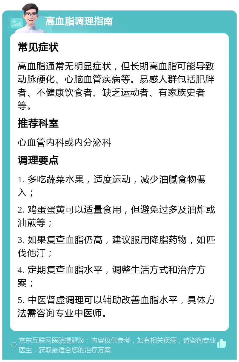 高血脂调理指南 常见症状 高血脂通常无明显症状，但长期高血脂可能导致动脉硬化、心脑血管疾病等。易感人群包括肥胖者、不健康饮食者、缺乏运动者、有家族史者等。 推荐科室 心血管内科或内分泌科 调理要点 1. 多吃蔬菜水果，适度运动，减少油腻食物摄入； 2. 鸡蛋蛋黄可以适量食用，但避免过多及油炸或油煎等； 3. 如果复查血脂仍高，建议服用降脂药物，如匹伐他汀； 4. 定期复查血脂水平，调整生活方式和治疗方案； 5. 中医肾虚调理可以辅助改善血脂水平，具体方法需咨询专业中医师。