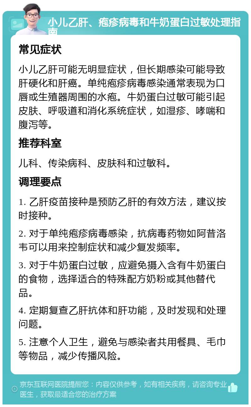 小儿乙肝、疱疹病毒和牛奶蛋白过敏处理指南 常见症状 小儿乙肝可能无明显症状，但长期感染可能导致肝硬化和肝癌。单纯疱疹病毒感染通常表现为口唇或生殖器周围的水疱。牛奶蛋白过敏可能引起皮肤、呼吸道和消化系统症状，如湿疹、哮喘和腹泻等。 推荐科室 儿科、传染病科、皮肤科和过敏科。 调理要点 1. 乙肝疫苗接种是预防乙肝的有效方法，建议按时接种。 2. 对于单纯疱疹病毒感染，抗病毒药物如阿昔洛韦可以用来控制症状和减少复发频率。 3. 对于牛奶蛋白过敏，应避免摄入含有牛奶蛋白的食物，选择适合的特殊配方奶粉或其他替代品。 4. 定期复查乙肝抗体和肝功能，及时发现和处理问题。 5. 注意个人卫生，避免与感染者共用餐具、毛巾等物品，减少传播风险。