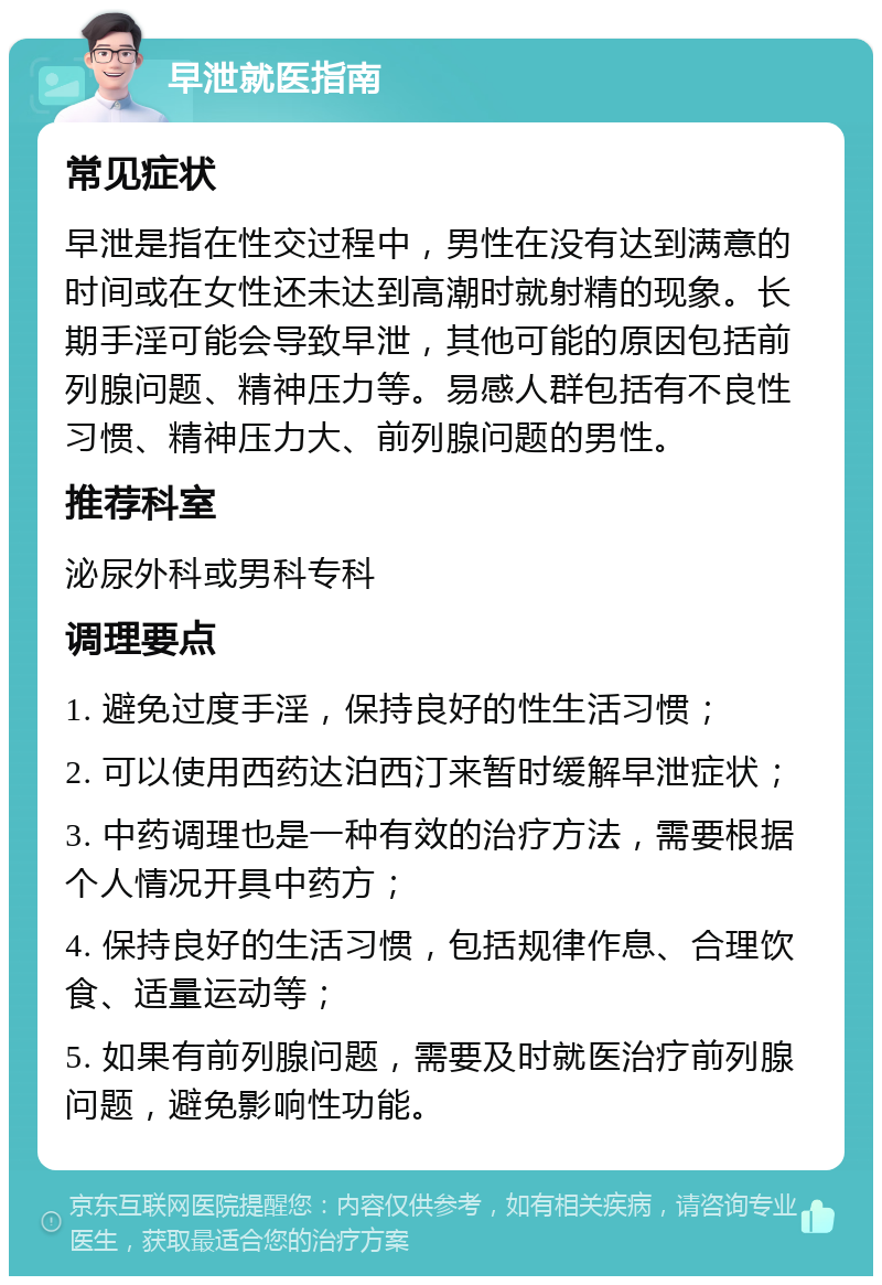 早泄就医指南 常见症状 早泄是指在性交过程中，男性在没有达到满意的时间或在女性还未达到高潮时就射精的现象。长期手淫可能会导致早泄，其他可能的原因包括前列腺问题、精神压力等。易感人群包括有不良性习惯、精神压力大、前列腺问题的男性。 推荐科室 泌尿外科或男科专科 调理要点 1. 避免过度手淫，保持良好的性生活习惯； 2. 可以使用西药达泊西汀来暂时缓解早泄症状； 3. 中药调理也是一种有效的治疗方法，需要根据个人情况开具中药方； 4. 保持良好的生活习惯，包括规律作息、合理饮食、适量运动等； 5. 如果有前列腺问题，需要及时就医治疗前列腺问题，避免影响性功能。