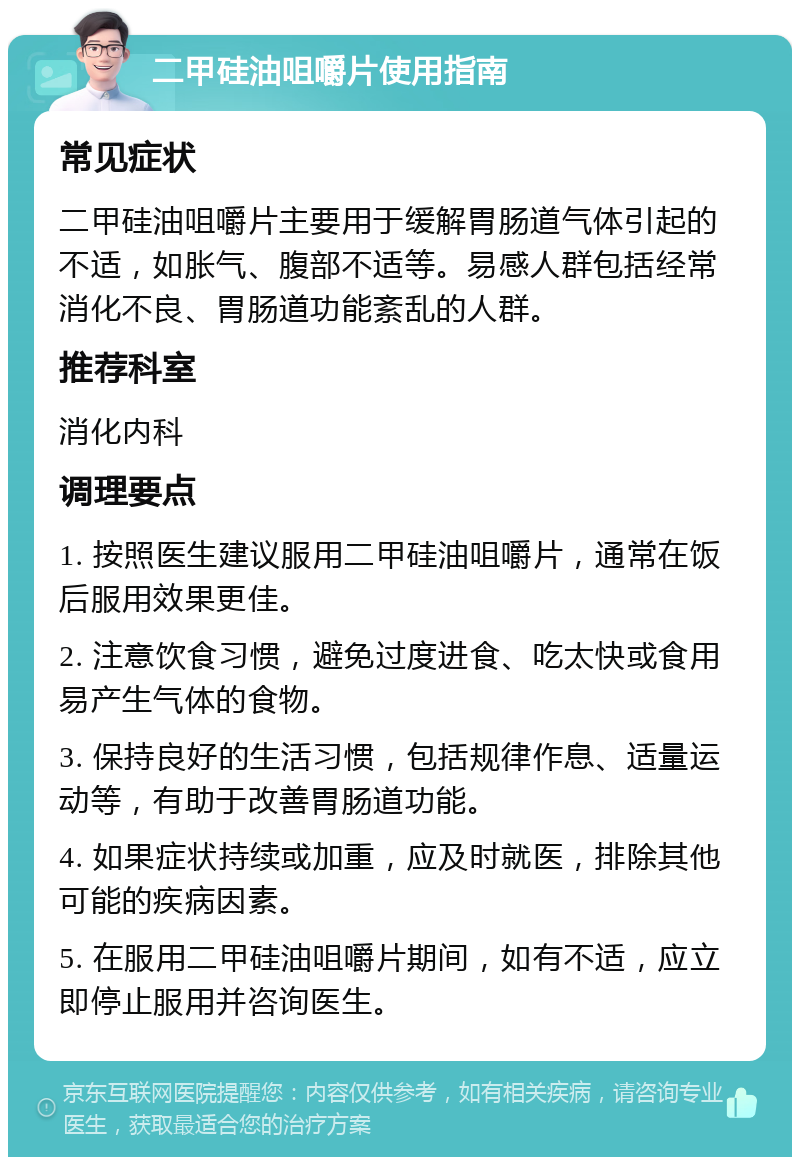 二甲硅油咀嚼片使用指南 常见症状 二甲硅油咀嚼片主要用于缓解胃肠道气体引起的不适，如胀气、腹部不适等。易感人群包括经常消化不良、胃肠道功能紊乱的人群。 推荐科室 消化内科 调理要点 1. 按照医生建议服用二甲硅油咀嚼片，通常在饭后服用效果更佳。 2. 注意饮食习惯，避免过度进食、吃太快或食用易产生气体的食物。 3. 保持良好的生活习惯，包括规律作息、适量运动等，有助于改善胃肠道功能。 4. 如果症状持续或加重，应及时就医，排除其他可能的疾病因素。 5. 在服用二甲硅油咀嚼片期间，如有不适，应立即停止服用并咨询医生。