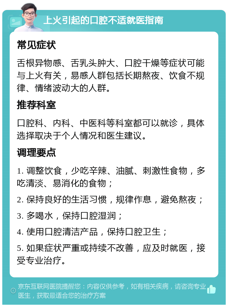 上火引起的口腔不适就医指南 常见症状 舌根异物感、舌乳头肿大、口腔干燥等症状可能与上火有关，易感人群包括长期熬夜、饮食不规律、情绪波动大的人群。 推荐科室 口腔科、内科、中医科等科室都可以就诊，具体选择取决于个人情况和医生建议。 调理要点 1. 调整饮食，少吃辛辣、油腻、刺激性食物，多吃清淡、易消化的食物； 2. 保持良好的生活习惯，规律作息，避免熬夜； 3. 多喝水，保持口腔湿润； 4. 使用口腔清洁产品，保持口腔卫生； 5. 如果症状严重或持续不改善，应及时就医，接受专业治疗。