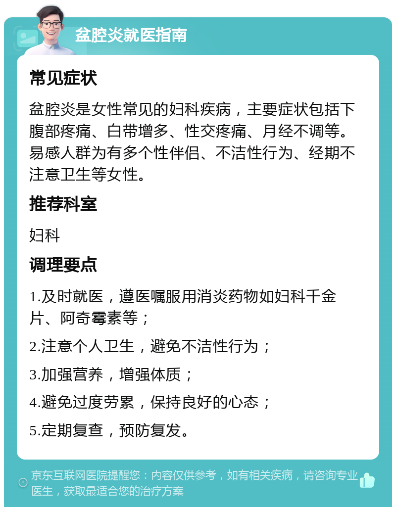 盆腔炎就医指南 常见症状 盆腔炎是女性常见的妇科疾病，主要症状包括下腹部疼痛、白带增多、性交疼痛、月经不调等。易感人群为有多个性伴侣、不洁性行为、经期不注意卫生等女性。 推荐科室 妇科 调理要点 1.及时就医，遵医嘱服用消炎药物如妇科千金片、阿奇霉素等； 2.注意个人卫生，避免不洁性行为； 3.加强营养，增强体质； 4.避免过度劳累，保持良好的心态； 5.定期复查，预防复发。