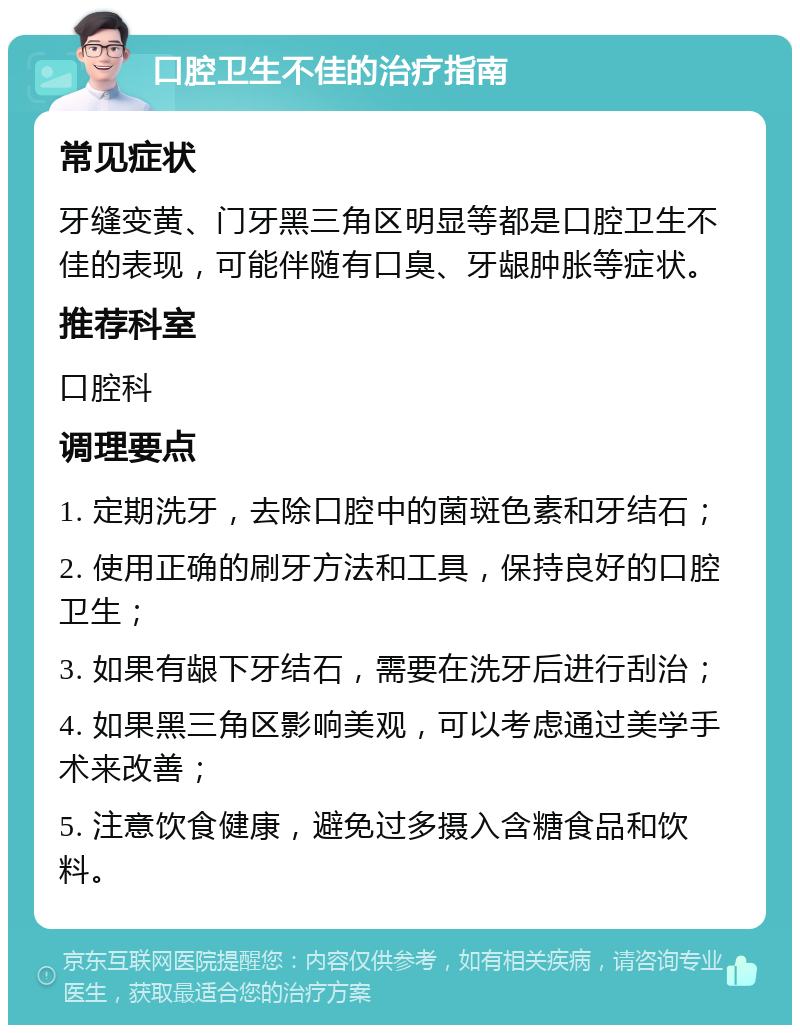 口腔卫生不佳的治疗指南 常见症状 牙缝变黄、门牙黑三角区明显等都是口腔卫生不佳的表现，可能伴随有口臭、牙龈肿胀等症状。 推荐科室 口腔科 调理要点 1. 定期洗牙，去除口腔中的菌斑色素和牙结石； 2. 使用正确的刷牙方法和工具，保持良好的口腔卫生； 3. 如果有龈下牙结石，需要在洗牙后进行刮治； 4. 如果黑三角区影响美观，可以考虑通过美学手术来改善； 5. 注意饮食健康，避免过多摄入含糖食品和饮料。