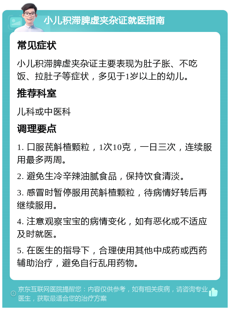 小儿积滞脾虚夹杂证就医指南 常见症状 小儿积滞脾虚夹杂证主要表现为肚子胀、不吃饭、拉肚子等症状，多见于1岁以上的幼儿。 推荐科室 儿科或中医科 调理要点 1. 口服芪斛楂颗粒，1次10克，一日三次，连续服用最多两周。 2. 避免生冷辛辣油腻食品，保持饮食清淡。 3. 感冒时暂停服用芪斛楂颗粒，待病情好转后再继续服用。 4. 注意观察宝宝的病情变化，如有恶化或不适应及时就医。 5. 在医生的指导下，合理使用其他中成药或西药辅助治疗，避免自行乱用药物。