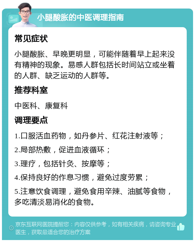 小腿酸胀的中医调理指南 常见症状 小腿酸胀、早晚更明显，可能伴随着早上起来没有精神的现象。易感人群包括长时间站立或坐着的人群、缺乏运动的人群等。 推荐科室 中医科、康复科 调理要点 1.口服活血药物，如丹参片、红花注射液等； 2.局部热敷，促进血液循环； 3.理疗，包括针灸、按摩等； 4.保持良好的作息习惯，避免过度劳累； 5.注意饮食调理，避免食用辛辣、油腻等食物，多吃清淡易消化的食物。