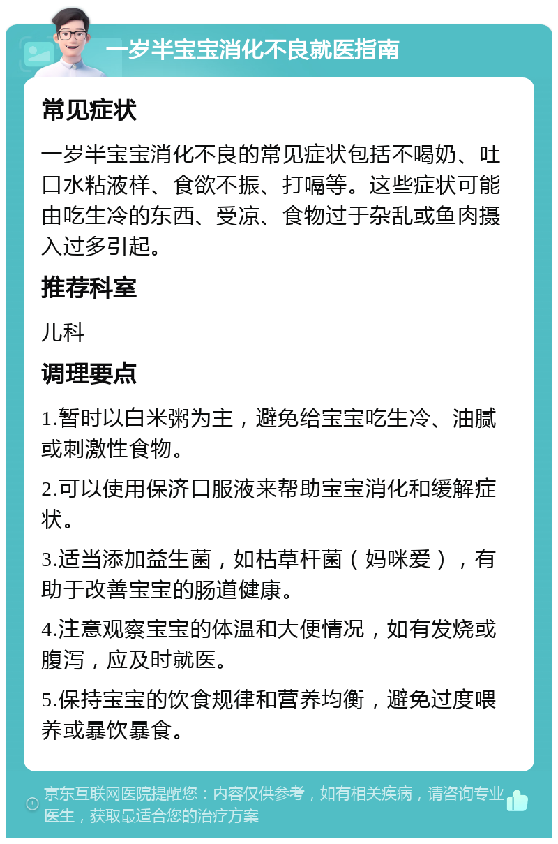 一岁半宝宝消化不良就医指南 常见症状 一岁半宝宝消化不良的常见症状包括不喝奶、吐口水粘液样、食欲不振、打嗝等。这些症状可能由吃生冷的东西、受凉、食物过于杂乱或鱼肉摄入过多引起。 推荐科室 儿科 调理要点 1.暂时以白米粥为主，避免给宝宝吃生冷、油腻或刺激性食物。 2.可以使用保济口服液来帮助宝宝消化和缓解症状。 3.适当添加益生菌，如枯草杆菌（妈咪爱），有助于改善宝宝的肠道健康。 4.注意观察宝宝的体温和大便情况，如有发烧或腹泻，应及时就医。 5.保持宝宝的饮食规律和营养均衡，避免过度喂养或暴饮暴食。