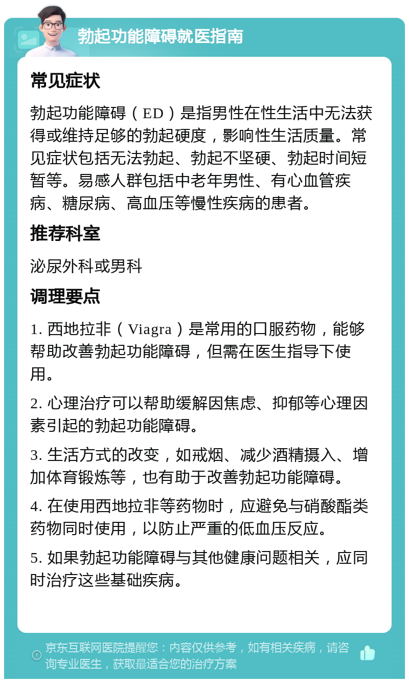 勃起功能障碍就医指南 常见症状 勃起功能障碍（ED）是指男性在性生活中无法获得或维持足够的勃起硬度，影响性生活质量。常见症状包括无法勃起、勃起不坚硬、勃起时间短暂等。易感人群包括中老年男性、有心血管疾病、糖尿病、高血压等慢性疾病的患者。 推荐科室 泌尿外科或男科 调理要点 1. 西地拉非（Viagra）是常用的口服药物，能够帮助改善勃起功能障碍，但需在医生指导下使用。 2. 心理治疗可以帮助缓解因焦虑、抑郁等心理因素引起的勃起功能障碍。 3. 生活方式的改变，如戒烟、减少酒精摄入、增加体育锻炼等，也有助于改善勃起功能障碍。 4. 在使用西地拉非等药物时，应避免与硝酸酯类药物同时使用，以防止严重的低血压反应。 5. 如果勃起功能障碍与其他健康问题相关，应同时治疗这些基础疾病。