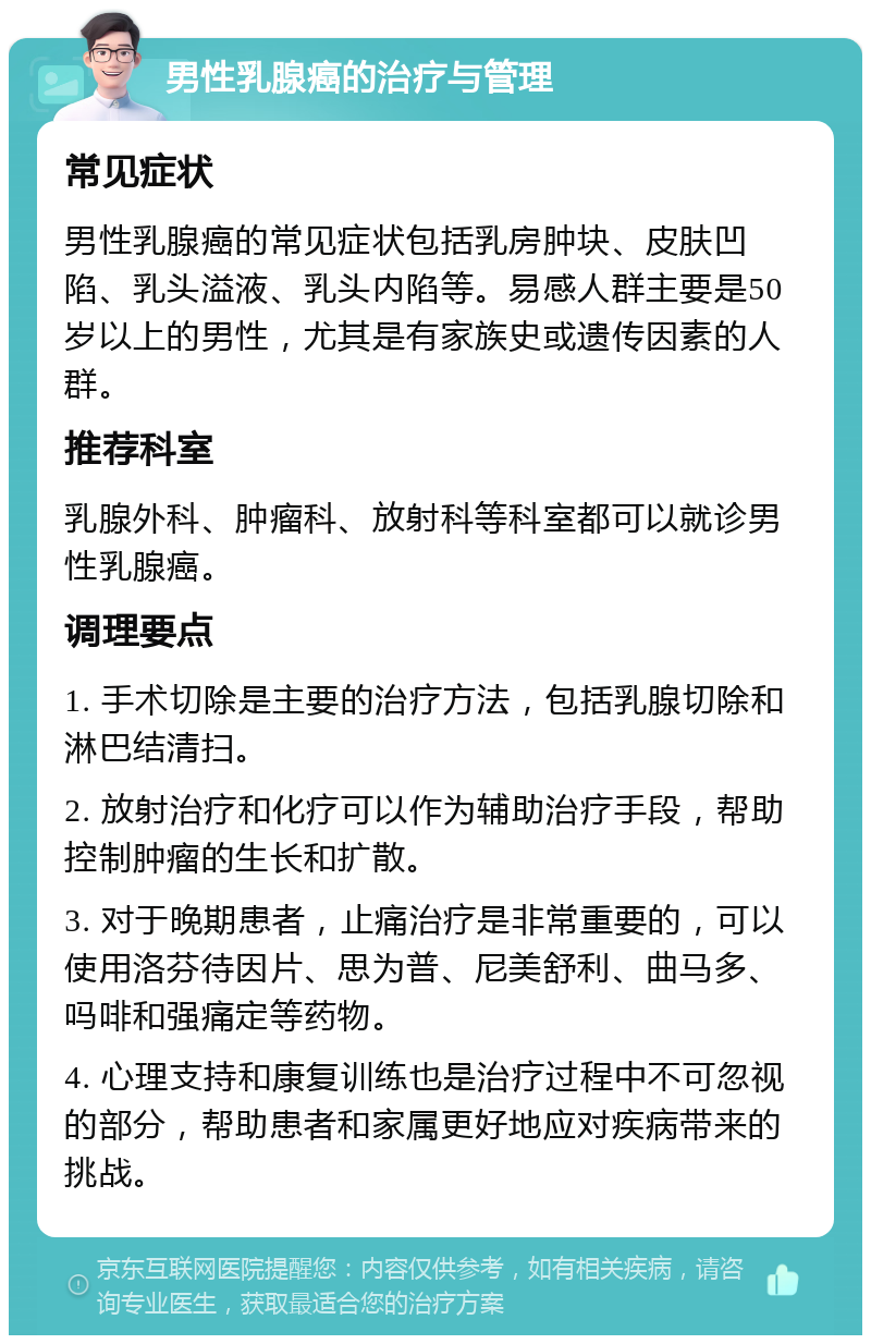 男性乳腺癌的治疗与管理 常见症状 男性乳腺癌的常见症状包括乳房肿块、皮肤凹陷、乳头溢液、乳头内陷等。易感人群主要是50岁以上的男性，尤其是有家族史或遗传因素的人群。 推荐科室 乳腺外科、肿瘤科、放射科等科室都可以就诊男性乳腺癌。 调理要点 1. 手术切除是主要的治疗方法，包括乳腺切除和淋巴结清扫。 2. 放射治疗和化疗可以作为辅助治疗手段，帮助控制肿瘤的生长和扩散。 3. 对于晚期患者，止痛治疗是非常重要的，可以使用洛芬待因片、思为普、尼美舒利、曲马多、吗啡和强痛定等药物。 4. 心理支持和康复训练也是治疗过程中不可忽视的部分，帮助患者和家属更好地应对疾病带来的挑战。