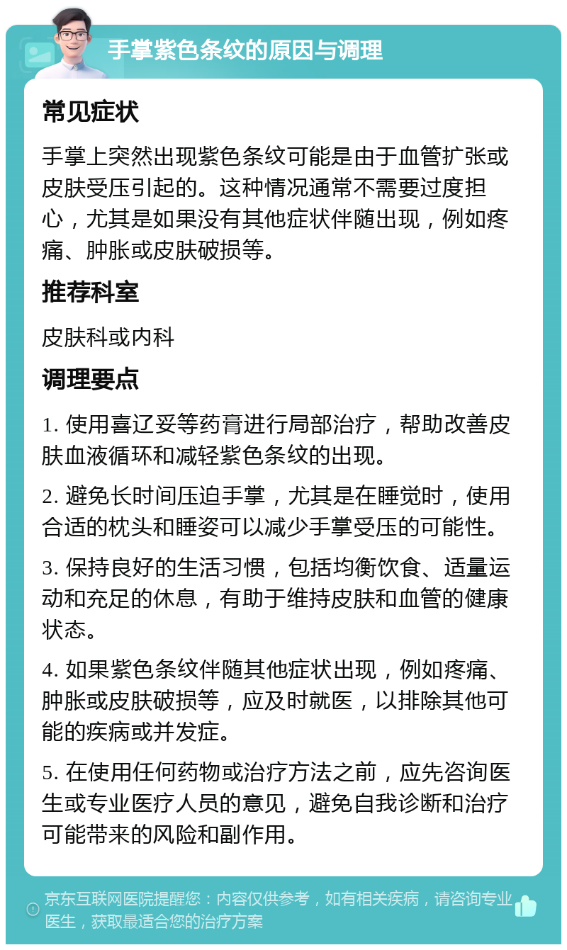 手掌紫色条纹的原因与调理 常见症状 手掌上突然出现紫色条纹可能是由于血管扩张或皮肤受压引起的。这种情况通常不需要过度担心，尤其是如果没有其他症状伴随出现，例如疼痛、肿胀或皮肤破损等。 推荐科室 皮肤科或内科 调理要点 1. 使用喜辽妥等药膏进行局部治疗，帮助改善皮肤血液循环和减轻紫色条纹的出现。 2. 避免长时间压迫手掌，尤其是在睡觉时，使用合适的枕头和睡姿可以减少手掌受压的可能性。 3. 保持良好的生活习惯，包括均衡饮食、适量运动和充足的休息，有助于维持皮肤和血管的健康状态。 4. 如果紫色条纹伴随其他症状出现，例如疼痛、肿胀或皮肤破损等，应及时就医，以排除其他可能的疾病或并发症。 5. 在使用任何药物或治疗方法之前，应先咨询医生或专业医疗人员的意见，避免自我诊断和治疗可能带来的风险和副作用。