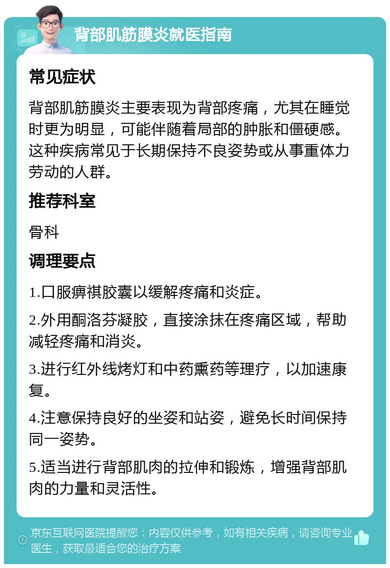 背部肌筋膜炎就医指南 常见症状 背部肌筋膜炎主要表现为背部疼痛，尤其在睡觉时更为明显，可能伴随着局部的肿胀和僵硬感。这种疾病常见于长期保持不良姿势或从事重体力劳动的人群。 推荐科室 骨科 调理要点 1.口服痹祺胶囊以缓解疼痛和炎症。 2.外用酮洛芬凝胶，直接涂抹在疼痛区域，帮助减轻疼痛和消炎。 3.进行红外线烤灯和中药熏药等理疗，以加速康复。 4.注意保持良好的坐姿和站姿，避免长时间保持同一姿势。 5.适当进行背部肌肉的拉伸和锻炼，增强背部肌肉的力量和灵活性。