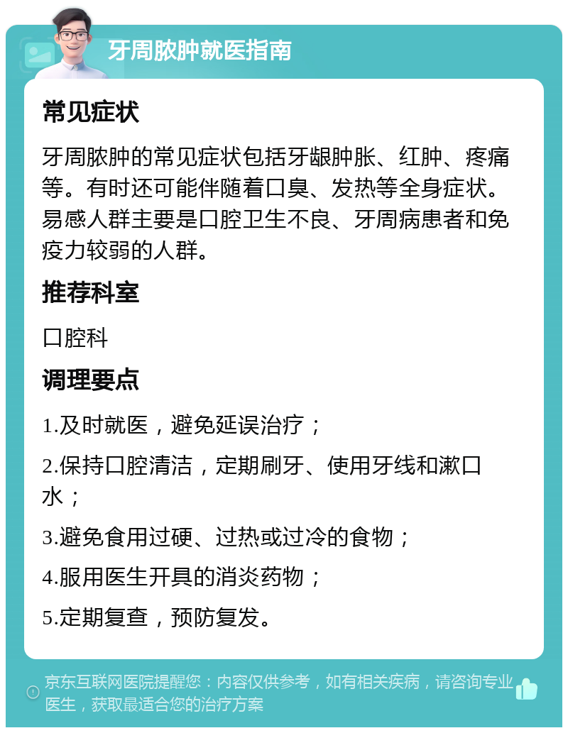 牙周脓肿就医指南 常见症状 牙周脓肿的常见症状包括牙龈肿胀、红肿、疼痛等。有时还可能伴随着口臭、发热等全身症状。易感人群主要是口腔卫生不良、牙周病患者和免疫力较弱的人群。 推荐科室 口腔科 调理要点 1.及时就医，避免延误治疗； 2.保持口腔清洁，定期刷牙、使用牙线和漱口水； 3.避免食用过硬、过热或过冷的食物； 4.服用医生开具的消炎药物； 5.定期复查，预防复发。