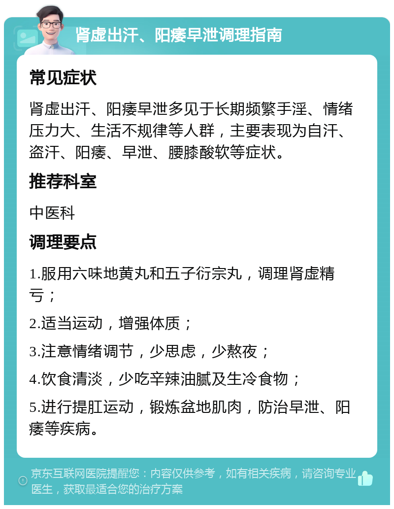 肾虚出汗、阳痿早泄调理指南 常见症状 肾虚出汗、阳痿早泄多见于长期频繁手淫、情绪压力大、生活不规律等人群，主要表现为自汗、盗汗、阳痿、早泄、腰膝酸软等症状。 推荐科室 中医科 调理要点 1.服用六味地黄丸和五子衍宗丸，调理肾虚精亏； 2.适当运动，增强体质； 3.注意情绪调节，少思虑，少熬夜； 4.饮食清淡，少吃辛辣油腻及生冷食物； 5.进行提肛运动，锻炼盆地肌肉，防治早泄、阳痿等疾病。