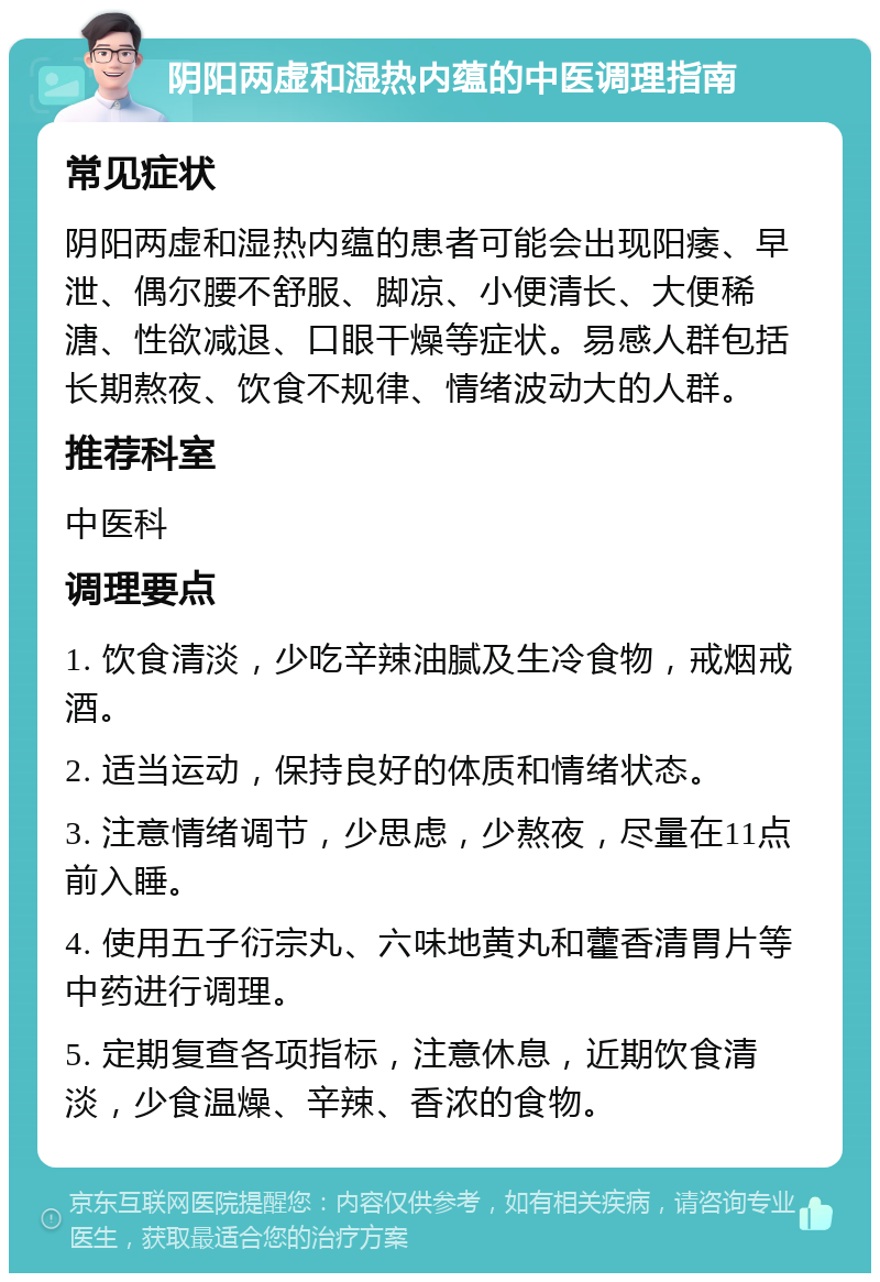 阴阳两虚和湿热内蕴的中医调理指南 常见症状 阴阳两虚和湿热内蕴的患者可能会出现阳痿、早泄、偶尔腰不舒服、脚凉、小便清长、大便稀溏、性欲减退、口眼干燥等症状。易感人群包括长期熬夜、饮食不规律、情绪波动大的人群。 推荐科室 中医科 调理要点 1. 饮食清淡，少吃辛辣油腻及生冷食物，戒烟戒酒。 2. 适当运动，保持良好的体质和情绪状态。 3. 注意情绪调节，少思虑，少熬夜，尽量在11点前入睡。 4. 使用五子衍宗丸、六味地黄丸和藿香清胃片等中药进行调理。 5. 定期复查各项指标，注意休息，近期饮食清淡，少食温燥、辛辣、香浓的食物。