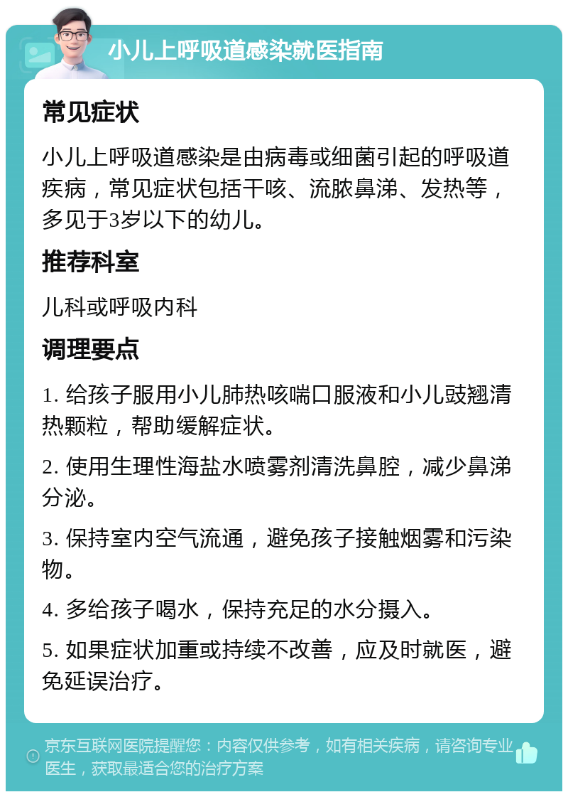 小儿上呼吸道感染就医指南 常见症状 小儿上呼吸道感染是由病毒或细菌引起的呼吸道疾病，常见症状包括干咳、流脓鼻涕、发热等，多见于3岁以下的幼儿。 推荐科室 儿科或呼吸内科 调理要点 1. 给孩子服用小儿肺热咳喘口服液和小儿豉翘清热颗粒，帮助缓解症状。 2. 使用生理性海盐水喷雾剂清洗鼻腔，减少鼻涕分泌。 3. 保持室内空气流通，避免孩子接触烟雾和污染物。 4. 多给孩子喝水，保持充足的水分摄入。 5. 如果症状加重或持续不改善，应及时就医，避免延误治疗。