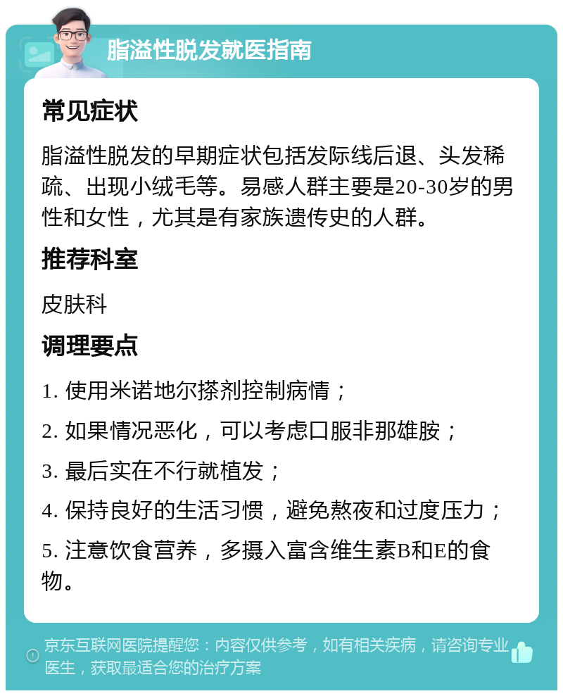 脂溢性脱发就医指南 常见症状 脂溢性脱发的早期症状包括发际线后退、头发稀疏、出现小绒毛等。易感人群主要是20-30岁的男性和女性，尤其是有家族遗传史的人群。 推荐科室 皮肤科 调理要点 1. 使用米诺地尔搽剂控制病情； 2. 如果情况恶化，可以考虑口服非那雄胺； 3. 最后实在不行就植发； 4. 保持良好的生活习惯，避免熬夜和过度压力； 5. 注意饮食营养，多摄入富含维生素B和E的食物。