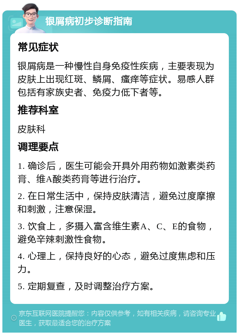 银屑病初步诊断指南 常见症状 银屑病是一种慢性自身免疫性疾病，主要表现为皮肤上出现红斑、鳞屑、瘙痒等症状。易感人群包括有家族史者、免疫力低下者等。 推荐科室 皮肤科 调理要点 1. 确诊后，医生可能会开具外用药物如激素类药膏、维A酸类药膏等进行治疗。 2. 在日常生活中，保持皮肤清洁，避免过度摩擦和刺激，注意保湿。 3. 饮食上，多摄入富含维生素A、C、E的食物，避免辛辣刺激性食物。 4. 心理上，保持良好的心态，避免过度焦虑和压力。 5. 定期复查，及时调整治疗方案。