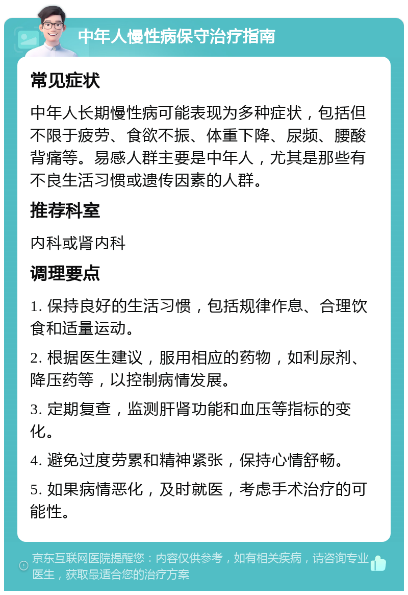 中年人慢性病保守治疗指南 常见症状 中年人长期慢性病可能表现为多种症状，包括但不限于疲劳、食欲不振、体重下降、尿频、腰酸背痛等。易感人群主要是中年人，尤其是那些有不良生活习惯或遗传因素的人群。 推荐科室 内科或肾内科 调理要点 1. 保持良好的生活习惯，包括规律作息、合理饮食和适量运动。 2. 根据医生建议，服用相应的药物，如利尿剂、降压药等，以控制病情发展。 3. 定期复查，监测肝肾功能和血压等指标的变化。 4. 避免过度劳累和精神紧张，保持心情舒畅。 5. 如果病情恶化，及时就医，考虑手术治疗的可能性。