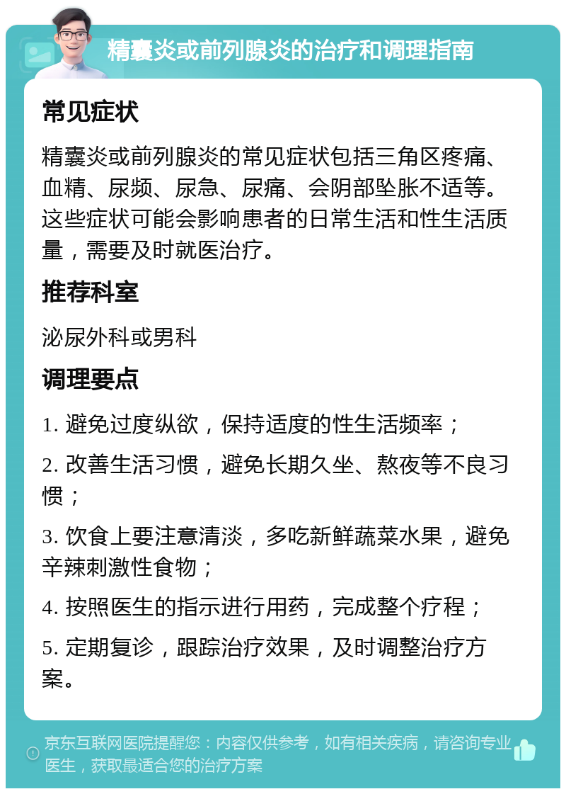 精囊炎或前列腺炎的治疗和调理指南 常见症状 精囊炎或前列腺炎的常见症状包括三角区疼痛、血精、尿频、尿急、尿痛、会阴部坠胀不适等。这些症状可能会影响患者的日常生活和性生活质量，需要及时就医治疗。 推荐科室 泌尿外科或男科 调理要点 1. 避免过度纵欲，保持适度的性生活频率； 2. 改善生活习惯，避免长期久坐、熬夜等不良习惯； 3. 饮食上要注意清淡，多吃新鲜蔬菜水果，避免辛辣刺激性食物； 4. 按照医生的指示进行用药，完成整个疗程； 5. 定期复诊，跟踪治疗效果，及时调整治疗方案。