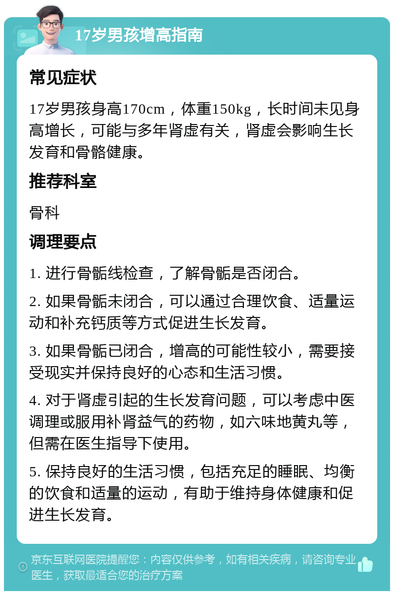 17岁男孩增高指南 常见症状 17岁男孩身高170cm，体重150kg，长时间未见身高增长，可能与多年肾虚有关，肾虚会影响生长发育和骨骼健康。 推荐科室 骨科 调理要点 1. 进行骨骺线检查，了解骨骺是否闭合。 2. 如果骨骺未闭合，可以通过合理饮食、适量运动和补充钙质等方式促进生长发育。 3. 如果骨骺已闭合，增高的可能性较小，需要接受现实并保持良好的心态和生活习惯。 4. 对于肾虚引起的生长发育问题，可以考虑中医调理或服用补肾益气的药物，如六味地黄丸等，但需在医生指导下使用。 5. 保持良好的生活习惯，包括充足的睡眠、均衡的饮食和适量的运动，有助于维持身体健康和促进生长发育。