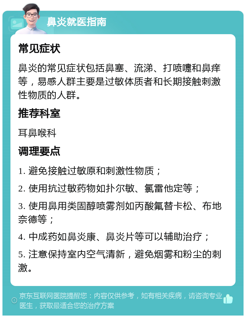 鼻炎就医指南 常见症状 鼻炎的常见症状包括鼻塞、流涕、打喷嚏和鼻痒等，易感人群主要是过敏体质者和长期接触刺激性物质的人群。 推荐科室 耳鼻喉科 调理要点 1. 避免接触过敏原和刺激性物质； 2. 使用抗过敏药物如扑尔敏、氯雷他定等； 3. 使用鼻用类固醇喷雾剂如丙酸氟替卡松、布地奈德等； 4. 中成药如鼻炎康、鼻炎片等可以辅助治疗； 5. 注意保持室内空气清新，避免烟雾和粉尘的刺激。