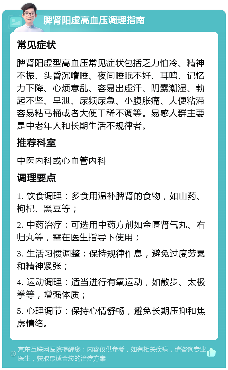 脾肾阳虚高血压调理指南 常见症状 脾肾阳虚型高血压常见症状包括乏力怕冷、精神不振、头昏沉嗜睡、夜间睡眠不好、耳鸣、记忆力下降、心烦意乱、容易出虚汗、阴囊潮湿、勃起不坚、早泄、尿频尿急、小腹胀痛、大便粘滞容易粘马桶或者大便干稀不调等。易感人群主要是中老年人和长期生活不规律者。 推荐科室 中医内科或心血管内科 调理要点 1. 饮食调理：多食用温补脾肾的食物，如山药、枸杞、黑豆等； 2. 中药治疗：可选用中药方剂如金匮肾气丸、右归丸等，需在医生指导下使用； 3. 生活习惯调整：保持规律作息，避免过度劳累和精神紧张； 4. 运动调理：适当进行有氧运动，如散步、太极拳等，增强体质； 5. 心理调节：保持心情舒畅，避免长期压抑和焦虑情绪。