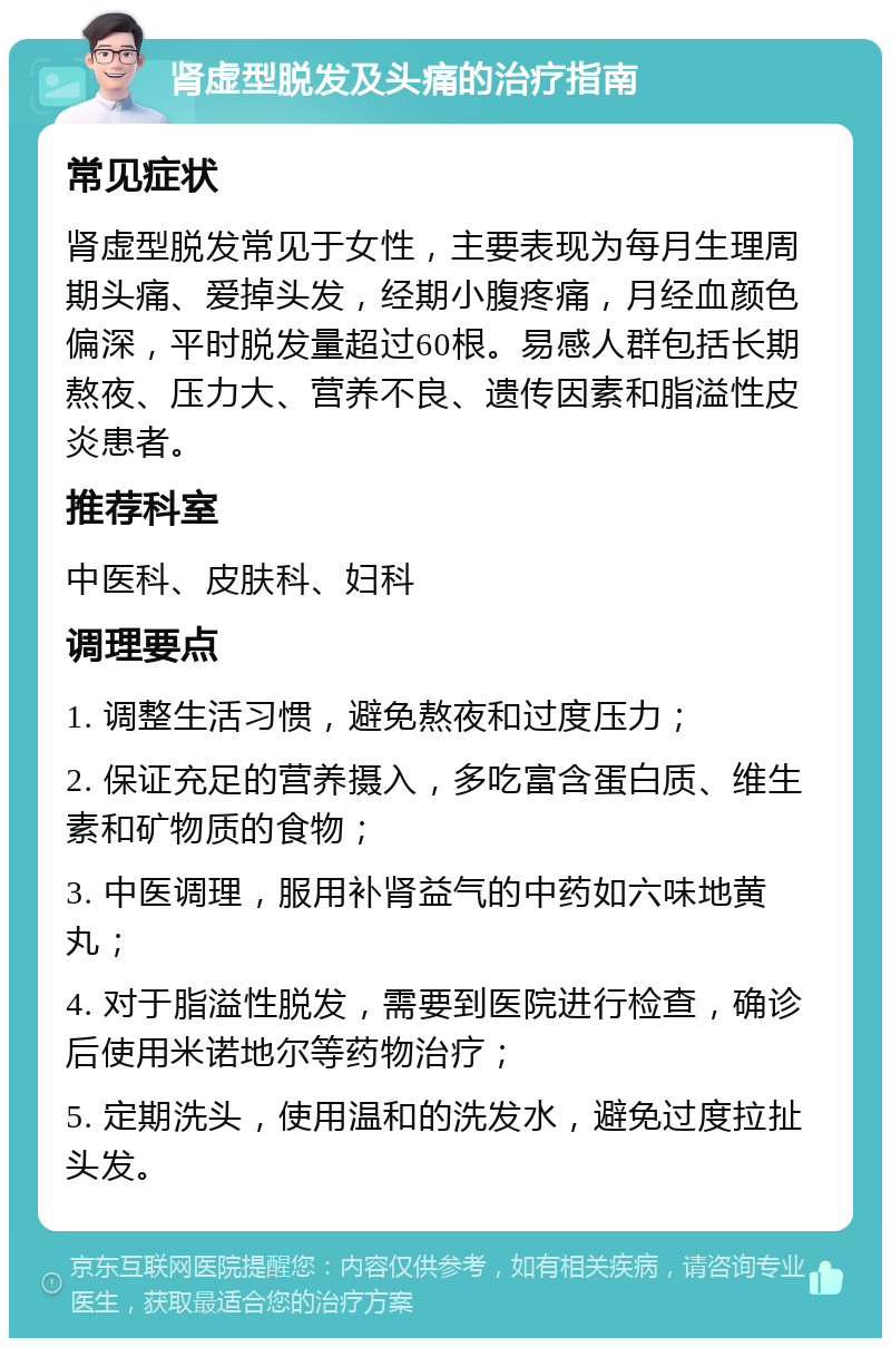 肾虚型脱发及头痛的治疗指南 常见症状 肾虚型脱发常见于女性，主要表现为每月生理周期头痛、爱掉头发，经期小腹疼痛，月经血颜色偏深，平时脱发量超过60根。易感人群包括长期熬夜、压力大、营养不良、遗传因素和脂溢性皮炎患者。 推荐科室 中医科、皮肤科、妇科 调理要点 1. 调整生活习惯，避免熬夜和过度压力； 2. 保证充足的营养摄入，多吃富含蛋白质、维生素和矿物质的食物； 3. 中医调理，服用补肾益气的中药如六味地黄丸； 4. 对于脂溢性脱发，需要到医院进行检查，确诊后使用米诺地尔等药物治疗； 5. 定期洗头，使用温和的洗发水，避免过度拉扯头发。