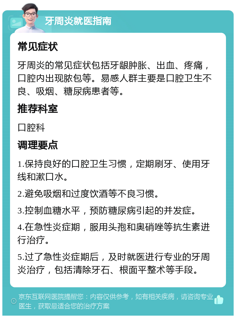 牙周炎就医指南 常见症状 牙周炎的常见症状包括牙龈肿胀、出血、疼痛，口腔内出现脓包等。易感人群主要是口腔卫生不良、吸烟、糖尿病患者等。 推荐科室 口腔科 调理要点 1.保持良好的口腔卫生习惯，定期刷牙、使用牙线和漱口水。 2.避免吸烟和过度饮酒等不良习惯。 3.控制血糖水平，预防糖尿病引起的并发症。 4.在急性炎症期，服用头孢和奥硝唑等抗生素进行治疗。 5.过了急性炎症期后，及时就医进行专业的牙周炎治疗，包括清除牙石、根面平整术等手段。