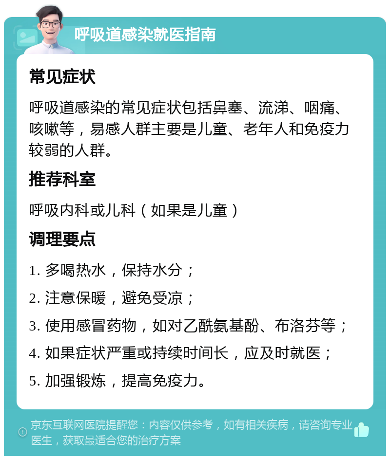 呼吸道感染就医指南 常见症状 呼吸道感染的常见症状包括鼻塞、流涕、咽痛、咳嗽等，易感人群主要是儿童、老年人和免疫力较弱的人群。 推荐科室 呼吸内科或儿科（如果是儿童） 调理要点 1. 多喝热水，保持水分； 2. 注意保暖，避免受凉； 3. 使用感冒药物，如对乙酰氨基酚、布洛芬等； 4. 如果症状严重或持续时间长，应及时就医； 5. 加强锻炼，提高免疫力。