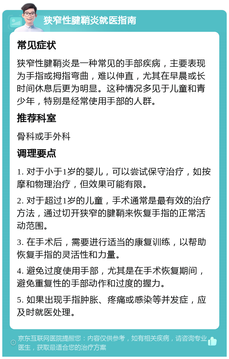 狭窄性腱鞘炎就医指南 常见症状 狭窄性腱鞘炎是一种常见的手部疾病，主要表现为手指或拇指弯曲，难以伸直，尤其在早晨或长时间休息后更为明显。这种情况多见于儿童和青少年，特别是经常使用手部的人群。 推荐科室 骨科或手外科 调理要点 1. 对于小于1岁的婴儿，可以尝试保守治疗，如按摩和物理治疗，但效果可能有限。 2. 对于超过1岁的儿童，手术通常是最有效的治疗方法，通过切开狭窄的腱鞘来恢复手指的正常活动范围。 3. 在手术后，需要进行适当的康复训练，以帮助恢复手指的灵活性和力量。 4. 避免过度使用手部，尤其是在手术恢复期间，避免重复性的手部动作和过度的握力。 5. 如果出现手指肿胀、疼痛或感染等并发症，应及时就医处理。