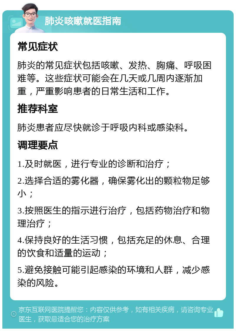 肺炎咳嗽就医指南 常见症状 肺炎的常见症状包括咳嗽、发热、胸痛、呼吸困难等。这些症状可能会在几天或几周内逐渐加重，严重影响患者的日常生活和工作。 推荐科室 肺炎患者应尽快就诊于呼吸内科或感染科。 调理要点 1.及时就医，进行专业的诊断和治疗； 2.选择合适的雾化器，确保雾化出的颗粒物足够小； 3.按照医生的指示进行治疗，包括药物治疗和物理治疗； 4.保持良好的生活习惯，包括充足的休息、合理的饮食和适量的运动； 5.避免接触可能引起感染的环境和人群，减少感染的风险。