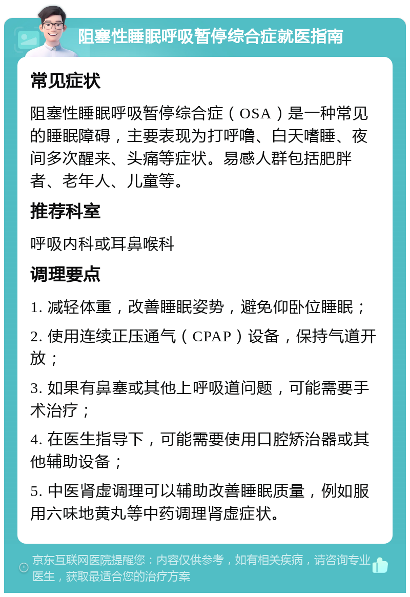 阻塞性睡眠呼吸暂停综合症就医指南 常见症状 阻塞性睡眠呼吸暂停综合症（OSA）是一种常见的睡眠障碍，主要表现为打呼噜、白天嗜睡、夜间多次醒来、头痛等症状。易感人群包括肥胖者、老年人、儿童等。 推荐科室 呼吸内科或耳鼻喉科 调理要点 1. 减轻体重，改善睡眠姿势，避免仰卧位睡眠； 2. 使用连续正压通气（CPAP）设备，保持气道开放； 3. 如果有鼻塞或其他上呼吸道问题，可能需要手术治疗； 4. 在医生指导下，可能需要使用口腔矫治器或其他辅助设备； 5. 中医肾虚调理可以辅助改善睡眠质量，例如服用六味地黄丸等中药调理肾虚症状。