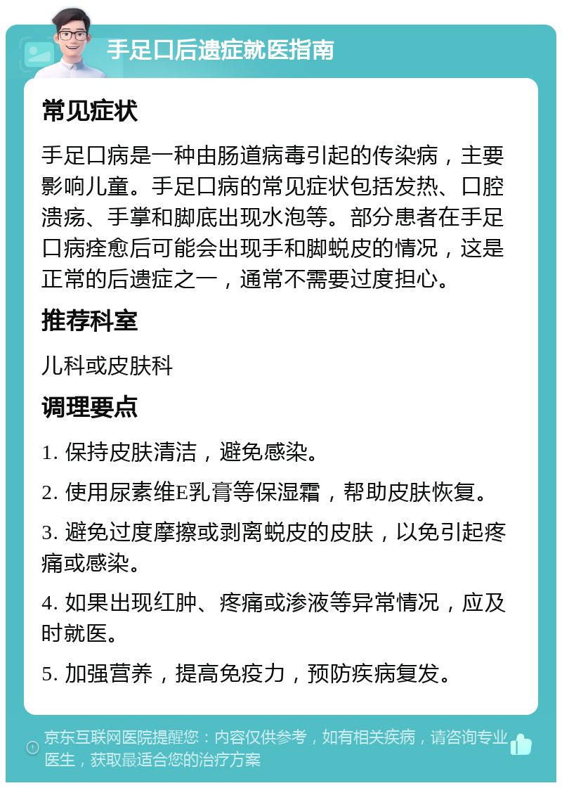 手足口后遗症就医指南 常见症状 手足口病是一种由肠道病毒引起的传染病，主要影响儿童。手足口病的常见症状包括发热、口腔溃疡、手掌和脚底出现水泡等。部分患者在手足口病痊愈后可能会出现手和脚蜕皮的情况，这是正常的后遗症之一，通常不需要过度担心。 推荐科室 儿科或皮肤科 调理要点 1. 保持皮肤清洁，避免感染。 2. 使用尿素维E乳膏等保湿霜，帮助皮肤恢复。 3. 避免过度摩擦或剥离蜕皮的皮肤，以免引起疼痛或感染。 4. 如果出现红肿、疼痛或渗液等异常情况，应及时就医。 5. 加强营养，提高免疫力，预防疾病复发。