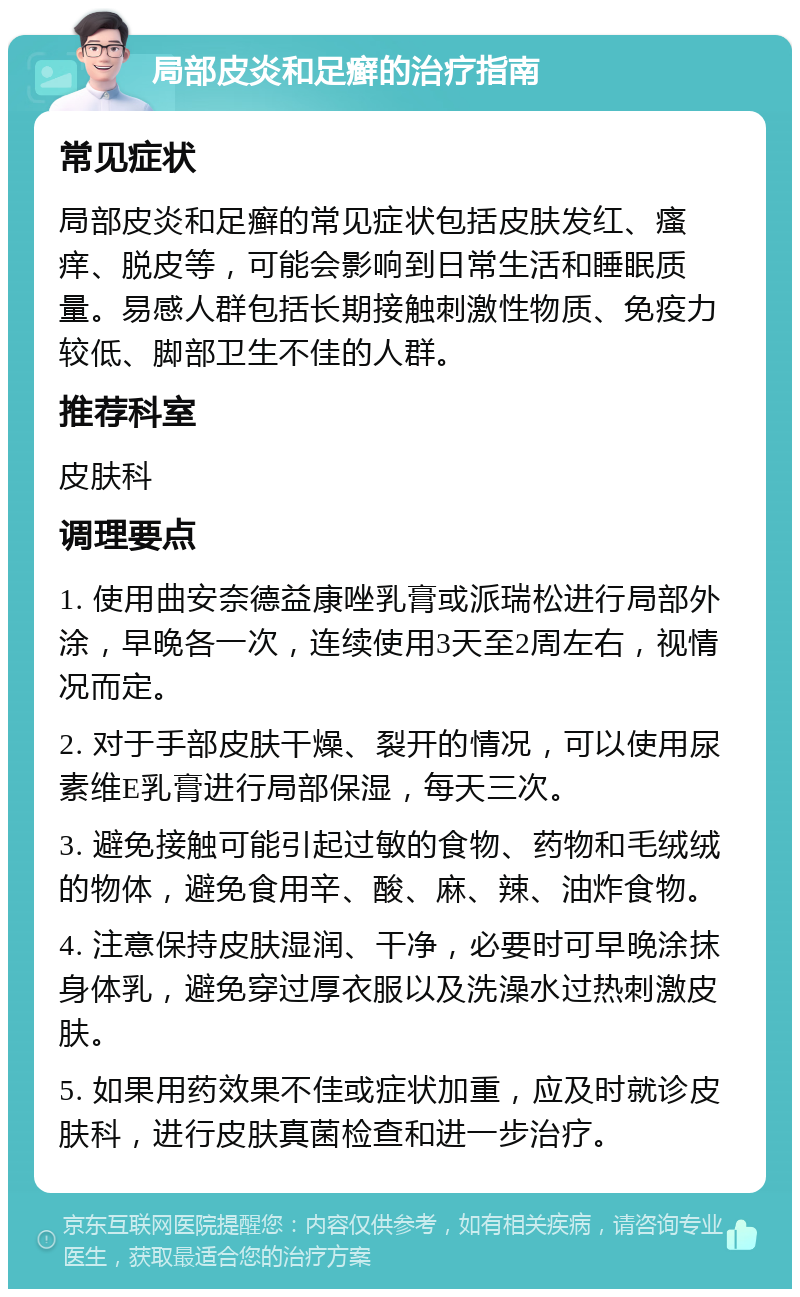 局部皮炎和足癣的治疗指南 常见症状 局部皮炎和足癣的常见症状包括皮肤发红、瘙痒、脱皮等，可能会影响到日常生活和睡眠质量。易感人群包括长期接触刺激性物质、免疫力较低、脚部卫生不佳的人群。 推荐科室 皮肤科 调理要点 1. 使用曲安奈德益康唑乳膏或派瑞松进行局部外涂，早晚各一次，连续使用3天至2周左右，视情况而定。 2. 对于手部皮肤干燥、裂开的情况，可以使用尿素维E乳膏进行局部保湿，每天三次。 3. 避免接触可能引起过敏的食物、药物和毛绒绒的物体，避免食用辛、酸、麻、辣、油炸食物。 4. 注意保持皮肤湿润、干净，必要时可早晚涂抹身体乳，避免穿过厚衣服以及洗澡水过热刺激皮肤。 5. 如果用药效果不佳或症状加重，应及时就诊皮肤科，进行皮肤真菌检查和进一步治疗。