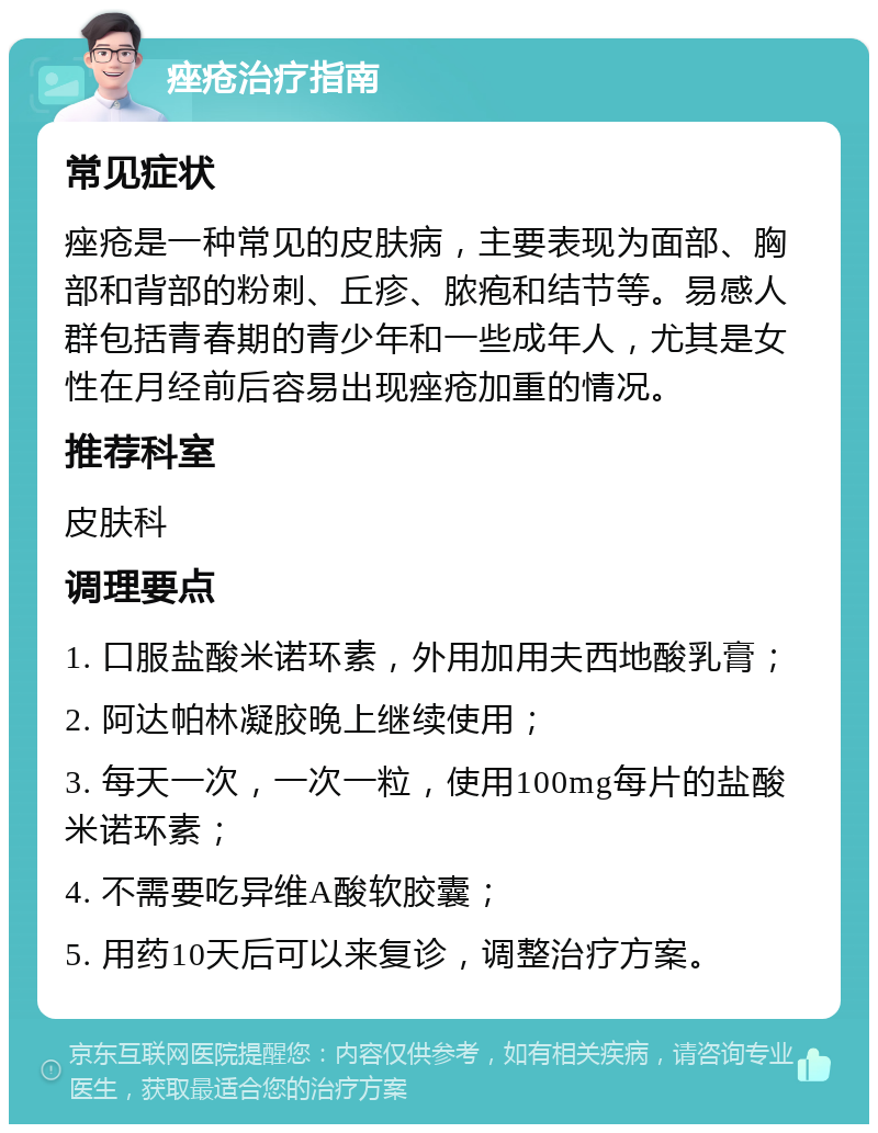 痤疮治疗指南 常见症状 痤疮是一种常见的皮肤病，主要表现为面部、胸部和背部的粉刺、丘疹、脓疱和结节等。易感人群包括青春期的青少年和一些成年人，尤其是女性在月经前后容易出现痤疮加重的情况。 推荐科室 皮肤科 调理要点 1. 口服盐酸米诺环素，外用加用夫西地酸乳膏； 2. 阿达帕林凝胶晚上继续使用； 3. 每天一次，一次一粒，使用100mg每片的盐酸米诺环素； 4. 不需要吃异维A酸软胶囊； 5. 用药10天后可以来复诊，调整治疗方案。