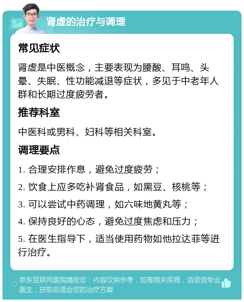 肾虚的治疗与调理 常见症状 肾虚是中医概念，主要表现为腰酸、耳鸣、头晕、失眠、性功能减退等症状，多见于中老年人群和长期过度疲劳者。 推荐科室 中医科或男科、妇科等相关科室。 调理要点 1. 合理安排作息，避免过度疲劳； 2. 饮食上应多吃补肾食品，如黑豆、核桃等； 3. 可以尝试中药调理，如六味地黄丸等； 4. 保持良好的心态，避免过度焦虑和压力； 5. 在医生指导下，适当使用药物如他拉达菲等进行治疗。