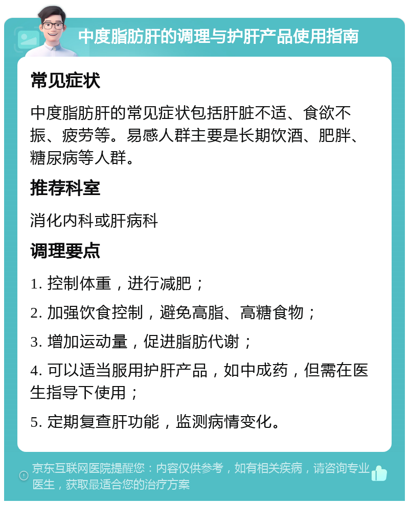 中度脂肪肝的调理与护肝产品使用指南 常见症状 中度脂肪肝的常见症状包括肝脏不适、食欲不振、疲劳等。易感人群主要是长期饮酒、肥胖、糖尿病等人群。 推荐科室 消化内科或肝病科 调理要点 1. 控制体重，进行减肥； 2. 加强饮食控制，避免高脂、高糖食物； 3. 增加运动量，促进脂肪代谢； 4. 可以适当服用护肝产品，如中成药，但需在医生指导下使用； 5. 定期复查肝功能，监测病情变化。