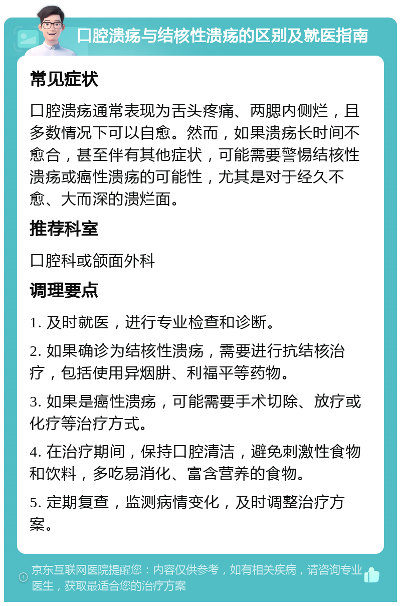 口腔溃疡与结核性溃疡的区别及就医指南 常见症状 口腔溃疡通常表现为舌头疼痛、两腮内侧烂，且多数情况下可以自愈。然而，如果溃疡长时间不愈合，甚至伴有其他症状，可能需要警惕结核性溃疡或癌性溃疡的可能性，尤其是对于经久不愈、大而深的溃烂面。 推荐科室 口腔科或颌面外科 调理要点 1. 及时就医，进行专业检查和诊断。 2. 如果确诊为结核性溃疡，需要进行抗结核治疗，包括使用异烟肼、利福平等药物。 3. 如果是癌性溃疡，可能需要手术切除、放疗或化疗等治疗方式。 4. 在治疗期间，保持口腔清洁，避免刺激性食物和饮料，多吃易消化、富含营养的食物。 5. 定期复查，监测病情变化，及时调整治疗方案。