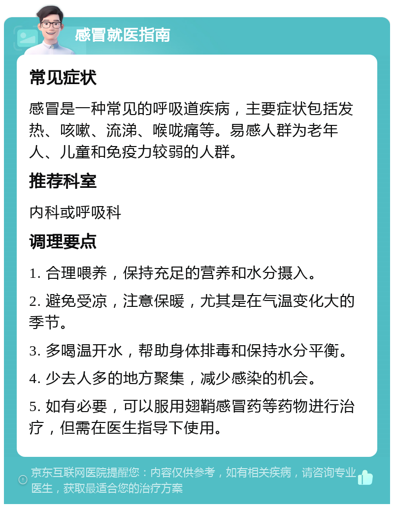 感冒就医指南 常见症状 感冒是一种常见的呼吸道疾病，主要症状包括发热、咳嗽、流涕、喉咙痛等。易感人群为老年人、儿童和免疫力较弱的人群。 推荐科室 内科或呼吸科 调理要点 1. 合理喂养，保持充足的营养和水分摄入。 2. 避免受凉，注意保暖，尤其是在气温变化大的季节。 3. 多喝温开水，帮助身体排毒和保持水分平衡。 4. 少去人多的地方聚集，减少感染的机会。 5. 如有必要，可以服用翅鞘感冒药等药物进行治疗，但需在医生指导下使用。