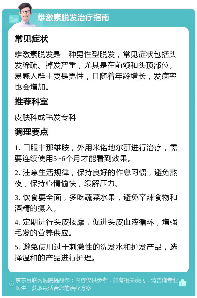 雄激素脱发治疗指南 常见症状 雄激素脱发是一种男性型脱发，常见症状包括头发稀疏、掉发严重，尤其是在前额和头顶部位。易感人群主要是男性，且随着年龄增长，发病率也会增加。 推荐科室 皮肤科或毛发专科 调理要点 1. 口服非那雄胺，外用米诺地尔酊进行治疗，需要连续使用3~6个月才能看到效果。 2. 注意生活规律，保持良好的作息习惯，避免熬夜，保持心情愉快，缓解压力。 3. 饮食要全面，多吃蔬菜水果，避免辛辣食物和酒精的摄入。 4. 定期进行头皮按摩，促进头皮血液循环，增强毛发的营养供应。 5. 避免使用过于刺激性的洗发水和护发产品，选择温和的产品进行护理。